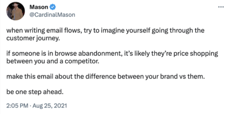 Tweet by @cardinalmason:
when writing email flows, try to imagine yourself going through the customer journey.
if someone is in browse abandonment, it’s likely they’re price shopping between you and a competitor.
make this email about the difference between your brand vs them.
be one step ahead.